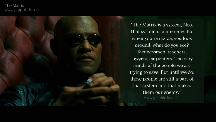 “The Matrix is a system, Neo. That system is our enemy. But when you’re inside, you look around, what do you see? Businessmen, teachers, lawyers, carpenters. The very minds of the people we are trying to save. But until we do, these people are still a part of that system and that makes them our enemy.”
